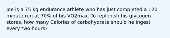 Joe is a 75 kg endurance athlete who has just completed a 120-minute run at 70% of his VO2max. To replenish his glycogen stores, how many Calories of carbohydrate should he ingest every two hours?