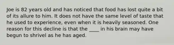 Joe is 82 years old and has noticed that food has lost quite a bit of its allure to him. It does not have the same level of taste that he used to experience, even when it is heavily seasoned. One reason for this decline is that the ____ in his brain may have begun to shrivel as he has aged.