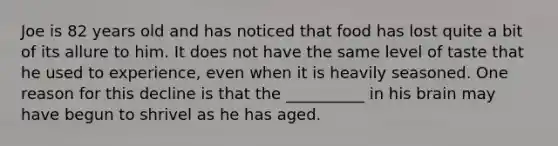 Joe is 82 years old and has noticed that food has lost quite a bit of its allure to him. It does not have the same level of taste that he used to experience, even when it is heavily seasoned. One reason for this decline is that the __________ in his brain may have begun to shrivel as he has aged.