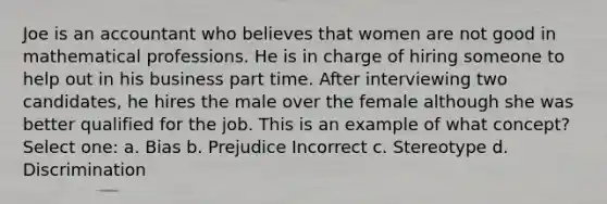 Joe is an accountant who believes that women are not good in mathematical professions. He is in charge of hiring someone to help out in his business part time. After interviewing two candidates, he hires the male over the female although she was better qualified for the job. This is an example of what concept? Select one: a. Bias b. Prejudice Incorrect c. Stereotype d. Discrimination