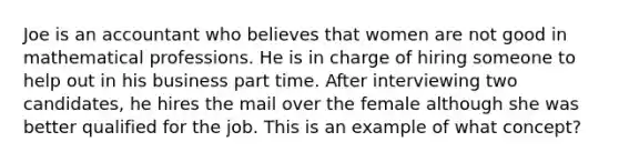 Joe is an accountant who believes that women are not good in mathematical professions. He is in charge of hiring someone to help out in his business part time. After interviewing two candidates, he hires the mail over the female although she was better qualified for the job. This is an example of what concept?