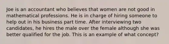 Joe is an accountant who believes that women are not good in mathematical professions. He is in charge of hiring someone to help out in his business part time. After interviewing two candidates, he hires the male over the female although she was better qualified for the job. This is an example of what concept?