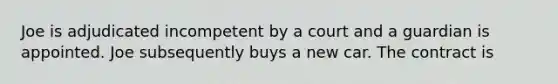 Joe is adjudicated incompetent by a court and a guardian is appointed. Joe subsequently buys a new car. The contract is