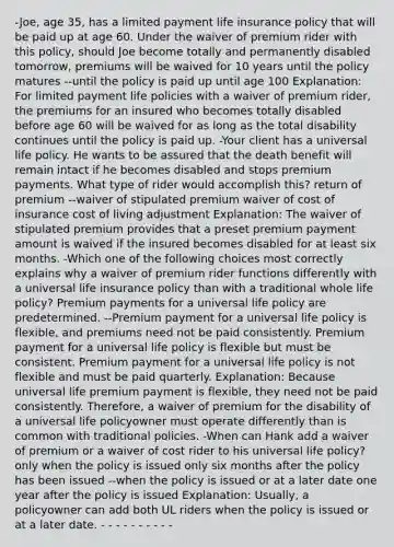 -Joe, age 35, has a limited payment life insurance policy that will be paid up at age 60. Under the waiver of premium rider with this policy, should Joe become totally and permanently disabled tomorrow, premiums will be waived for 10 years until the policy matures --until the policy is paid up until age 100 Explanation: For limited payment life policies with a waiver of premium rider, the premiums for an insured who becomes totally disabled before age 60 will be waived for as long as the total disability continues until the policy is paid up. -Your client has a universal life policy. He wants to be assured that the death benefit will remain intact if he becomes disabled and stops premium payments. What type of rider would accomplish this? return of premium --waiver of stipulated premium waiver of cost of insurance cost of living adjustment Explanation: The waiver of stipulated premium provides that a preset premium payment amount is waived if the insured becomes disabled for at least six months. -Which one of the following choices most correctly explains why a waiver of premium rider functions differently with a universal life insurance policy than with a traditional whole life policy? Premium payments for a universal life policy are predetermined. --Premium payment for a universal life policy is flexible, and premiums need not be paid consistently. Premium payment for a universal life policy is flexible but must be consistent. Premium payment for a universal life policy is not flexible and must be paid quarterly. Explanation: Because universal life premium payment is flexible, they need not be paid consistently. Therefore, a waiver of premium for the disability of a universal life policyowner must operate differently than is common with traditional policies. -When can Hank add a waiver of premium or a waiver of cost rider to his universal life policy? only when the policy is issued only six months after the policy has been issued --when the policy is issued or at a later date one year after the policy is issued Explanation: Usually, a policyowner can add both UL riders when the policy is issued or at a later date. - - - - - - - - - -