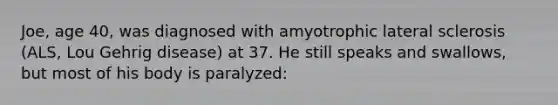 Joe, age 40, was diagnosed with amyotrophic lateral sclerosis (ALS, Lou Gehrig disease) at 37. He still speaks and swallows, but most of his body is paralyzed: