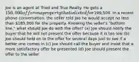 Joe is an agent at Tried and True Realty. He gets a 150,000 offer on a property that is listed for199,500. In a recent phone conversation, the seller told Joe he would accept no less than 185,000 for the property. Knowing the seller's "bottom line," what should Joe do with the offer? (a) Joe should notify the buyer that he will not present the offer because it is too low (b) Joe should hold on to the offer for several days just to see if a better one comes in (c) Joe should call the buyer and insist that a more satisfactory offer be presented (d) Joe should present the offer to the seller