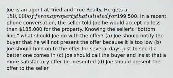 Joe is an agent at Tried and True Realty. He gets a 150,000 offer on a property that is listed for199,500. In a recent phone conversation, the seller told Joe he would accept no less than 185,000 for the property. Knowing the seller's "bottom line," what should Joe do with the offer? (a) Joe should notify the buyer that he will not present the offer because it is too low (b) Joe should hold on to the offer for several days just to see if a better one comes in (c) Joe should call the buyer and insist that a more satisfactory offer be presented (d) Joe should present the offer to the seller