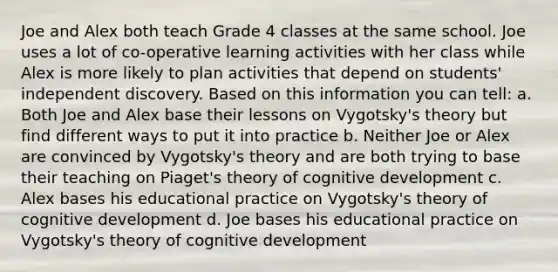 Joe and Alex both teach Grade 4 classes at the same school. Joe uses a lot of co-operative learning activities with her class while Alex is more likely to plan activities that depend on students' independent discovery. Based on this information you can tell: a. Both Joe and Alex base their lessons on Vygotsky's theory but find different ways to put it into practice b. Neither Joe or Alex are convinced by Vygotsky's theory and are both trying to base their teaching on Piaget's theory of cognitive development c. Alex bases his educational practice on Vygotsky's theory of cognitive development d. Joe bases his educational practice on Vygotsky's theory of cognitive development