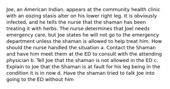 Joe, an American Indian, appears at the community health clinic with an oozing stasis alter on his lower right leg. It is obviously infected, and he tells the nurse that the shaman has been treating it with herbs. The nurse determines that Joel needs emergency care, but Joe states he will not go to the emergency department unless the shaman is allowed to help treat him. How should the nurse handled the situation a. Contact the Shaman and have him meet them at the ED to consult with the attending physician b. Tell Joe that the shaman is not allowed in the ED c. Explain to Joe that the Shaman is at fault for his leg being in the condition it is in now d. Have the shaman tried to talk Joe into going to the ED without him