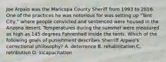 Joe Arpaio was the Maricopa County Sheriff from 1993 to 2016. One of the practices he was notorious for was setting up "Tent City," where people convicted and sentenced were housed in the Arizona desert. Temperatures during the summer were measured as high as 145 degrees Fahrenheit inside the tents. Which of the following goals of punishment describes Sherriff Arpaio's correctional philosophy? A. deterrence B. rehabilitation C. retribution D. incapacitation