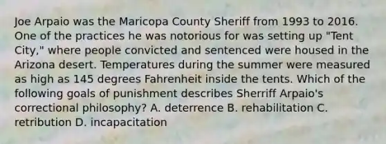 Joe Arpaio was the Maricopa County Sheriff from 1993 to 2016. One of the practices he was notorious for was setting up "Tent City," where people convicted and sentenced were housed in the Arizona desert. Temperatures during the summer were measured as high as 145 degrees Fahrenheit inside the tents. Which of the following goals of punishment describes Sherriff Arpaio's correctional philosophy? A. deterrence B. rehabilitation C. retribution D. incapacitation