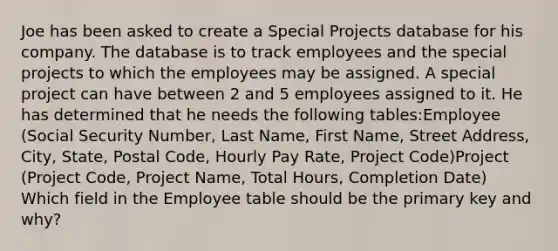 Joe has been asked to create a Special Projects database for his company. The database is to track employees and the special projects to which the employees may be assigned. A special project can have between 2 and 5 employees assigned to it. He has determined that he needs the following tables:Employee (Social Security Number, Last Name, First Name, Street Address, City, State, Postal Code, Hourly Pay Rate, Project Code)Project (Project Code, Project Name, Total Hours, Completion Date) Which field in the Employee table should be the primary key and why?