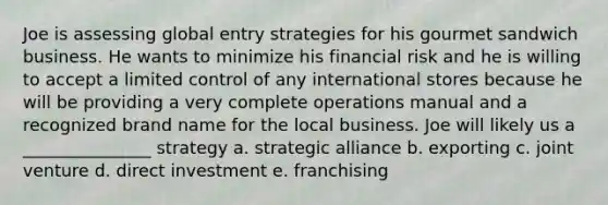 Joe is assessing global entry strategies for his gourmet sandwich business. He wants to minimize his financial risk and he is willing to accept a limited control of any international stores because he will be providing a very complete operations manual and a recognized brand name for the local business. Joe will likely us a _______________ strategy a. strategic alliance b. exporting c. joint venture d. direct investment e. franchising