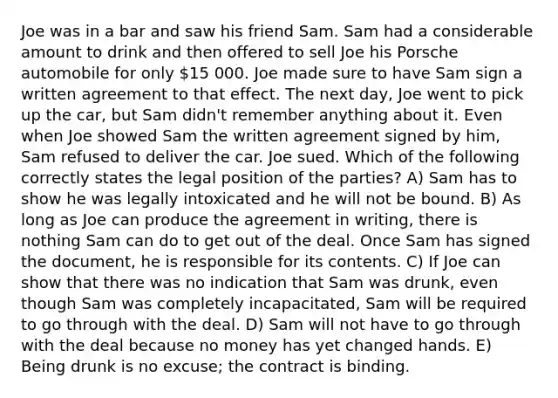 Joe was in a bar and saw his friend Sam. Sam had a considerable amount to drink and then offered to sell Joe his Porsche automobile for only 15 000. Joe made sure to have Sam sign a written agreement to that effect. The next day, Joe went to pick up the car, but Sam didn't remember anything about it. Even when Joe showed Sam the written agreement signed by him, Sam refused to deliver the car. Joe sued. Which of the following correctly states the legal position of the parties? A) Sam has to show he was legally intoxicated and he will not be bound. B) As long as Joe can produce the agreement in writing, there is nothing Sam can do to get out of the deal. Once Sam has signed the document, he is responsible for its contents. C) If Joe can show that there was no indication that Sam was drunk, even though Sam was completely incapacitated, Sam will be required to go through with the deal. D) Sam will not have to go through with the deal because no money has yet changed hands. E) Being drunk is no excuse; the contract is binding.