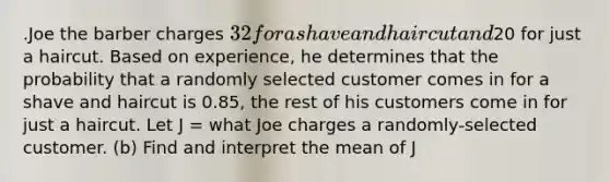 .Joe the barber charges 32 for a shave and haircut and20 for just a haircut. Based on experience, he determines that the probability that a randomly selected customer comes in for a shave and haircut is 0.85, the rest of his customers come in for just a haircut. Let J = what Joe charges a randomly-selected customer. (b) Find and interpret the mean of J