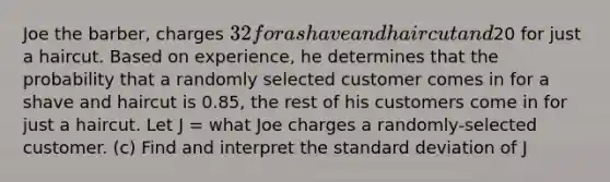 Joe the barber, charges 32 for a shave and haircut and20 for just a haircut. Based on experience, he determines that the probability that a randomly selected customer comes in for a shave and haircut is 0.85, the rest of his customers come in for just a haircut. Let J = what Joe charges a randomly-selected customer. (c) Find and interpret the standard deviation of J