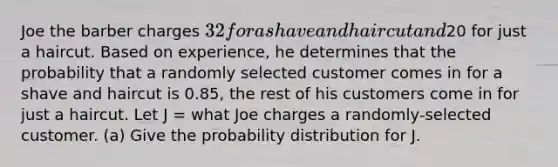 Joe the barber charges 32 for a shave and haircut and20 for just a haircut. Based on experience, he determines that the probability that a randomly selected customer comes in for a shave and haircut is 0.85, the rest of his customers come in for just a haircut. Let J = what Joe charges a randomly-selected customer. (a) Give the probability distribution for J.