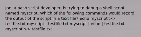 Joe, a bash script developer, is trying to debug a shell script named myscript. Which of the following commands would record the output of the script in a text file? echo myscript >> testfile.txt myscript | testfile.txt myscript | echo | testfile.txt myscript >> testfile.txt