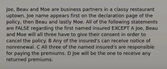 Joe, Beau and Moe are business partners in a classy restaurant uptown. Joe name appears first on the declaration page of the policy, then Beau and lastly Moe. All of the following statements are FALSE regarding the first named insured EXCEPT A Joe, Beau and Moe will all three have to give their consent in order to cancel the policy. B Any of the insured's can receive notice of nonrenewal. C All three of the named insured's are responsible for paying the premiums. D Joe will be the one to receive any returned premiums.