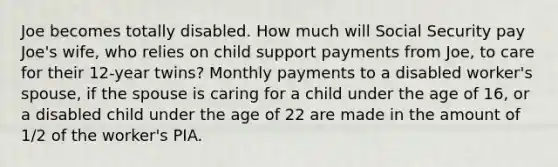 Joe becomes totally disabled. How much will Social Security pay Joe's wife, who relies on child support payments from Joe, to care for their 12-year twins? Monthly payments to a disabled worker's spouse, if the spouse is caring for a child under the age of 16, or a disabled child under the age of 22 are made in the amount of 1/2 of the worker's PIA.