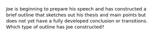 Joe is beginning to prepare his speech and has constructed a brief outline that sketches out his thesis and main points but does not yet have a fully developed conclusion or transitions. Which type of outline has Joe constructed?