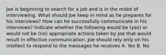 Joe is beginning to search for a job and is in the midst of interviewing. What should Joe keep in mind as he prepares for his interviews? How can he successfully communicate in his interviews? Indicate whether the following would be (yes) or would not be (no) appropriate actions taken by Joe that would result in effective communication. Joe should rely only on his intellect to respond to the messages he receives A. Yes B. No