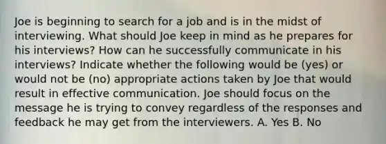 Joe is beginning to search for a job and is in the midst of interviewing. What should Joe keep in mind as he prepares for his interviews? How can he successfully communicate in his interviews? Indicate whether the following would be (yes) or would not be (no) appropriate actions taken by Joe that would result in effective communication. Joe should focus on the message he is trying to convey regardless of the responses and feedback he may get from the interviewers. A. Yes B. No