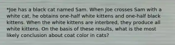 *Joe has a black cat named Sam. When Joe crosses Sam with a white cat, he obtains one-half white kittens and one-half black kittens. When the white kittens are interbred, they produce all white kittens. On the basis of these results, what is the most likely conclusion about coat color in cats?