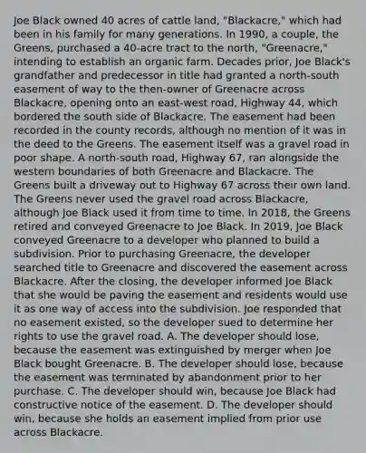 Joe Black owned 40 acres of cattle land, "Blackacre," which had been in his family for many generations. In 1990, a couple, the Greens, purchased a 40-acre tract to the north, "Greenacre," intending to establish an organic farm. Decades prior, Joe Black's grandfather and predecessor in title had granted a north-south easement of way to the then-owner of Greenacre across Blackacre, opening onto an east-west road, Highway 44, which bordered the south side of Blackacre. The easement had been recorded in the county records, although no mention of it was in the deed to the Greens. The easement itself was a gravel road in poor shape. A north-south road, Highway 67, ran alongside the western boundaries of both Greenacre and Blackacre. The Greens built a driveway out to Highway 67 across their own land. The Greens never used the gravel road across Blackacre, although Joe Black used it from time to time. In 2018, the Greens retired and conveyed Greenacre to Joe Black. In 2019, Joe Black conveyed Greenacre to a developer who planned to build a subdivision. Prior to purchasing Greenacre, the developer searched title to Greenacre and discovered the easement across Blackacre. After the closing, the developer informed Joe Black that she would be paving the easement and residents would use it as one way of access into the subdivision. Joe responded that no easement existed, so the developer sued to determine her rights to use the gravel road. A. The developer should lose, because the easement was extinguished by merger when Joe Black bought Greenacre. B. The developer should lose, because the easement was terminated by abandonment prior to her purchase. C. The developer should win, because Joe Black had constructive notice of the easement. D. The developer should win, because she holds an easement implied from prior use across Blackacre.