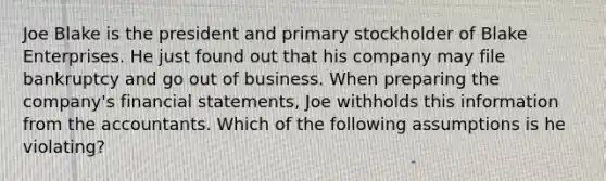 Joe Blake is the president and primary stockholder of Blake Enterprises. He just found out that his company may file bankruptcy and go out of business. When preparing the company's financial statements, Joe withholds this information from the accountants. Which of the following assumptions is he violating?