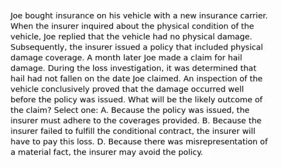 Joe bought insurance on his vehicle with a new insurance carrier. When the insurer inquired about the physical condition of the vehicle, Joe replied that the vehicle had no physical damage. Subsequently, the insurer issued a policy that included physical damage coverage. A month later Joe made a claim for hail damage. During the loss investigation, it was determined that hail had not fallen on the date Joe claimed. An inspection of the vehicle conclusively proved that the damage occurred well before the policy was issued. What will be the likely outcome of the claim? Select one: A. Because the policy was issued, the insurer must adhere to the coverages provided. B. Because the insurer failed to fulfill the conditional contract, the insurer will have to pay this loss. D. Because there was misrepresentation of a material fact, the insurer may avoid the policy.