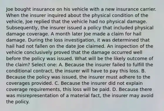 Joe bought insurance on his vehicle with a new insurance carrier. When the insurer inquired about the physical condition of the vehicle, Joe replied that the vehicle had no physical damage. Subsequently, the insurer issued a policy that included physical damage coverage. A month later Joe made a claim for hail damage. During the loss investigation, it was determined that hail had not fallen on the date Joe claimed. An inspection of the vehicle conclusively proved that the damage occurred well before the policy was issued. What will be the likely outcome of the claim? Select one: A. Because the insurer failed to fulfill <a href='https://www.questionai.com/knowledge/kkQpDimdJH-the-conditional' class='anchor-knowledge'>the conditional</a> contract, the insurer will have to pay this loss. B. Because the policy was issued, the insurer must adhere to the coverages provided. C. Because the insurer did not explain coverage requirements, this loss will be paid. D. Because there was misrepresentation of a material fact, the insurer may avoid the policy.