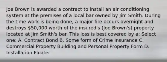 Joe Brown is awarded a contract to install an air conditioning system at the premises of a local bar owned by Jim Smith. During the time work is being done, a major fire occurs overnight and destroys 50,000 worth of the insured's (Joe Brown's) property located at Jim Smith's bar. This loss is best covered by a: Select one: A. Contract Bond B. Some form of Crime Insurance C. Commercial Property Building and Personal Property Form D. Installation Floater