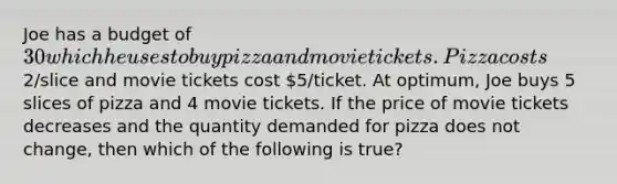 Joe has a budget of 30 which he uses to buy pizza and movie tickets. Pizza costs2/slice and movie tickets cost 5/ticket. At optimum, Joe buys 5 slices of pizza and 4 movie tickets. If the price of movie tickets decreases and the quantity demanded for pizza does not change, then which of the following is true?