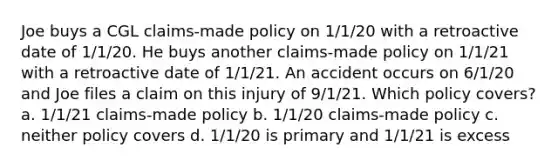 Joe buys a CGL claims-made policy on 1/1/20 with a retroactive date of 1/1/20. He buys another claims-made policy on 1/1/21 with a retroactive date of 1/1/21. An accident occurs on 6/1/20 and Joe files a claim on this injury of 9/1/21. Which policy covers? a. 1/1/21 claims-made policy b. 1/1/20 claims-made policy c. neither policy covers d. 1/1/20 is primary and 1/1/21 is excess