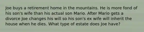 Joe buys a retirement home in the mountains. He is more fond of his son's wife than his actual son Mario. After Mario gets a divorce Joe changes his will so his son's ex wife will inherit the house when he dies. What type of estate does Joe have?