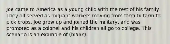 Joe came to America as a young child with the rest of his family. They all served as migrant workers moving from farm to farm to pick crops. Joe grew up and joined the military, and was promoted as a colonel and his children all go to college. This scenario is an example of (blank).