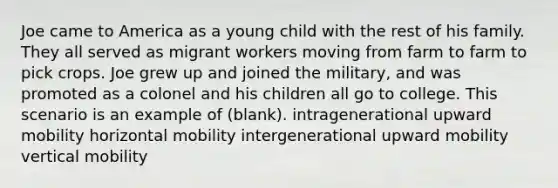 Joe came to America as a young child with the rest of his family. They all served as migrant workers moving from farm to farm to pick crops. Joe grew up and joined the military, and was promoted as a colonel and his children all go to college. This scenario is an example of (blank). intragenerational upward mobility horizontal mobility intergenerational upward mobility vertical mobility