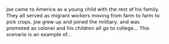 Joe came to America as a young child with the rest of his family. They all served as migrant workers moving from farm to farm to pick crops. Joe grew up and joined the military, and was promoted as colonel and his children all go to college... This scenario is an example of...