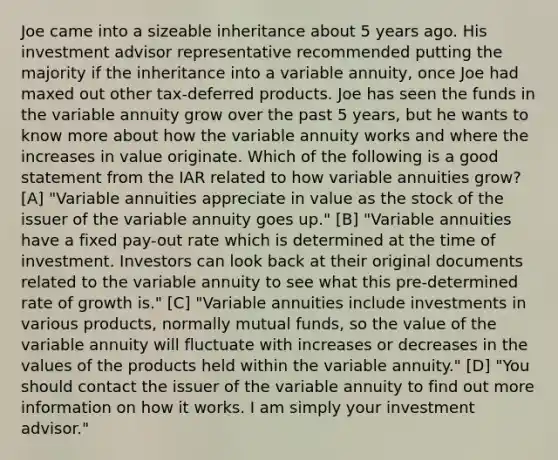 Joe came into a sizeable inheritance about 5 years ago. His investment advisor representative recommended putting the majority if the inheritance into a variable annuity, once Joe had maxed out other tax-deferred products. Joe has seen the funds in the variable annuity grow over the past 5 years, but he wants to know more about how the variable annuity works and where the increases in value originate. Which of the following is a good statement from the IAR related to how variable annuities grow? [A] "Variable annuities appreciate in value as the stock of the issuer of the variable annuity goes up." [B] "Variable annuities have a fixed pay-out rate which is determined at the time of investment. Investors can look back at their original documents related to the variable annuity to see what this pre-determined rate of growth is." [C] "Variable annuities include investments in various products, normally mutual funds, so the value of the variable annuity will fluctuate with increases or decreases in the values of the products held within the variable annuity." [D] "You should contact the issuer of the variable annuity to find out more information on how it works. I am simply your investment advisor."