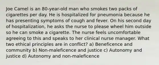 Joe Camel is an 80-year-old man who smokes two packs of cigarettes per day. He is hospitalized for pneumonia because he has presenting symptoms of cough and fever. On his second day of hospitalization, he asks the nurse to please wheel him outside so he can smoke a cigarette. The nurse feels uncomfortable agreeing to this and speaks to her clinical nurse manager. What two ethical principles are in conflict? a) Beneficence and community b) Non-maleficence and justice c) Autonomy and justice d) Autonomy and non-maleficence