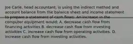 Joe Carie, head accountant, is using the indirect method and account balance from the balance sheet and income statement to prepare a statement of cash flows. An increase in the computer equipment would: A. decrease cash flow from financing activities B. decrease cash flow from investing activities C. increase cash flow from operating activities. D. increase cash flow from investing activities.