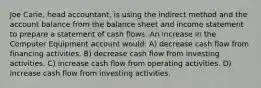 Joe Carie, head accountant, is using the indirect method and the account balance from the balance sheet and income statement to prepare a statement of cash flows. An increase in the Computer Equipment account would: A) decrease cash flow from financing activities. B) decrease cash flow from investing activities. C) increase cash flow from operating activities. D) increase cash flow from investing activities.