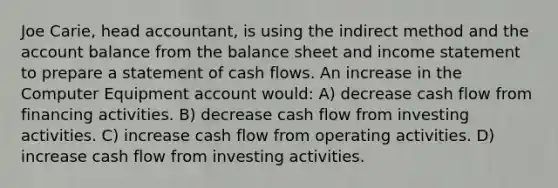 Joe Carie, head accountant, is using the indirect method and the account balance from the <a href='https://www.questionai.com/knowledge/k1u07UMB1r-balance-sheet' class='anchor-knowledge'>balance sheet</a> and <a href='https://www.questionai.com/knowledge/kCPMsnOwdm-income-statement' class='anchor-knowledge'>income statement</a> to prepare a statement of <a href='https://www.questionai.com/knowledge/kXoqoBRFeQ-cash-flow' class='anchor-knowledge'>cash flow</a>s. An increase in the Computer Equipment account would: A) decrease cash flow from financing activities. B) decrease cash flow from investing activities. C) increase cash flow from operating activities. D) increase cash flow from investing activities.