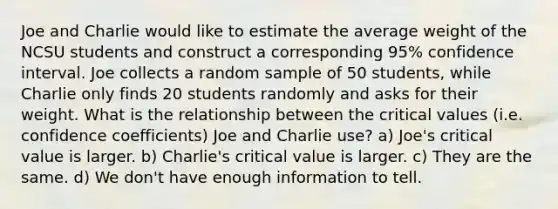 Joe and Charlie would like to estimate the average weight of the NCSU students and construct a corresponding 95% confidence interval. Joe collects a random sample of 50 students, while Charlie only finds 20 students randomly and asks for their weight. What is the relationship between the critical values (i.e. confidence coefficients) Joe and Charlie use? a) Joe's critical value is larger. b) Charlie's critical value is larger. c) They are the same. d) We don't have enough information to tell.