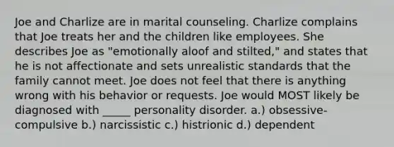 Joe and Charlize are in marital counseling. Charlize complains that Joe treats her and the children like employees. She describes Joe as "emotionally aloof and stilted," and states that he is not affectionate and sets unrealistic standards that the family cannot meet. Joe does not feel that there is anything wrong with his behavior or requests. Joe would MOST likely be diagnosed with _____ personality disorder. a.) obsessive-compulsive b.) narcissistic c.) histrionic d.) dependent