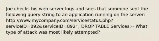 Joe checks his web server logs and sees that someone sent the following query string to an application running on the server: http://www.mycompany.com/servicestatus.php?serviceID=892&serviceID=892' ; DROP TABLE Services;-- What type of attack was most likely attempted?