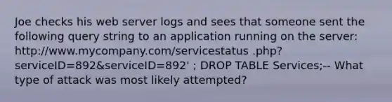 Joe checks his web server logs and sees that someone sent the following query string to an application running on the server: http://www.mycompany.com/servicestatus .php?serviceID=892&serviceID=892' ; DROP TABLE Services;-- What type of attack was most likely attempted?