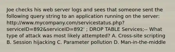 Joe checks his web server logs and sees that someone sent the following query string to an application running on the server: http://www.mycompany.com/servicestatus.php?serviceID=892&serviceID=892' ; DROP TABLE Services;-- What type of attack was most likely attempted? A. Cross-site scripting B. Session hijacking C. Parameter pollution D. Man-in-the-middle