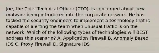 Joe, the Chief Technical Officer (CTO), is concerned about new malware being introduced into the corporate network. He has tasked the security engineers to implement a technology that is capable of alerting the team when unusual traffic is on the network. Which of the following types of technologies will BEST address this scenario? A. Application Firewall B. Anomaly Based IDS C. Proxy Firewall D. Signature IDS